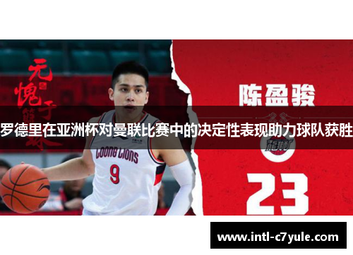 罗德里在亚洲杯对曼联比赛中的决定性表现助力球队获胜