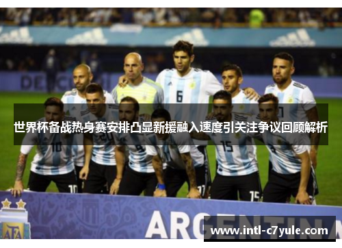 世界杯备战热身赛安排凸显新援融入速度引关注争议回顾解析