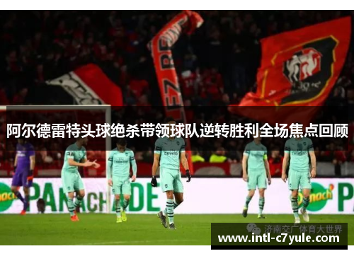 阿尔德雷特头球绝杀带领球队逆转胜利全场焦点回顾